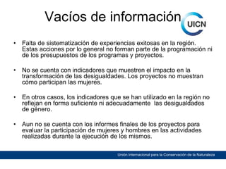 Vacíos de información
•

Falta de sistematización de experiencias exitosas en la región.
Estas acciones por lo general no forman parte de la programación ni
de los presupuestos de los programas y proyectos.

•

No se cuenta con indicadores que muestren el impacto en la
transformación de las desigualdades. Los proyectos no muestran
cómo participan las mujeres.

•

En otros casos, los indicadores que se han utilizado en la región no
reflejan en forma suficiente ni adecuadamente las desigualdades
de género.

•

Aun no se cuenta con los informes finales de los proyectos para
evaluar la participación de mujeres y hombres en las actividades
realizadas durante la ejecución de los mismos.
Unión Internacional para la Conservación de la Naturaleza

 