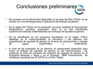 Conclusiones preliminares
•

De acuerdo con la información disponible; en la zona del Plan Trifinio no se
cuenta con una estrategia para la aplicación del enfoque de género,

•

En la región del Trifinio se ha producido una gran cantidad de documentos
(diagnósticos, estudios, proyectos), pero no se han identificado
experiencias exitosas sistematizadas con enfoque de equidad de género.

•

Se ha identificado en los proyectos impulsados en la región Trifinio
debilidad en la institucionalidad, la normativa y las políticas con
especificidad de equidad de género en el tema de conservación y manejo
de
aguas
superficiales
y
subterránea.

•

A nivel de los proyectos no se observa un presupuesto específico para
incluir el enfoque de equidad de género en las intervenciones. Se
evidencia el inicio de procesos de inclusión de equidad de género en el
Programa Bosques y Agua y en el Proyecto MAP Innovaciones de
Hortalizas impulsado por el CATIE en el Plan Trifinio.
Unión Internacional para la Conservación de la Naturaleza

 