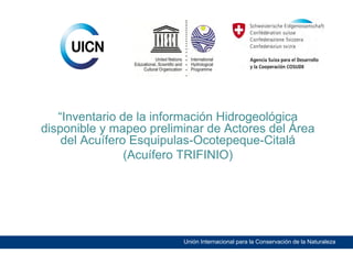 “Inventario de la información Hidrogeológica
disponible y mapeo preliminar de Actores del Área
del Acuífero Esquipulas-Ocotepeque-Citalá
(Acuífero TRIFINIO)

Unión Internacional para la Conservación de la Naturaleza

 