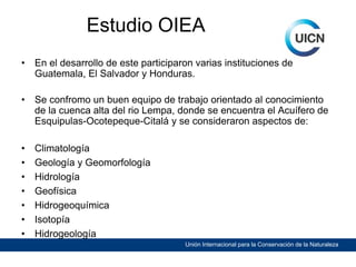 Estudio OIEA
•

En el desarrollo de este participaron varias instituciones de
Guatemala, El Salvador y Honduras.

•

Se confromo un buen equipo de trabajo orientado al conocimiento
de la cuenca alta del rio Lempa, donde se encuentra el Acuífero de
Esquipulas-Ocotepeque-Citalá y se consideraron aspectos de:

•
•
•
•
•
•
•

Climatología
Geología y Geomorfología
Hidrología
Geofísica
Hidrogeoquímica
Isotopía
Hidrogeología
Unión Internacional para la Conservación de la Naturaleza

 