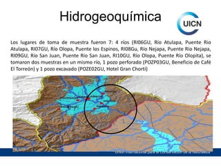 Hidrogeoquímica
Los lugares de toma de muestra fueron 7: 4 ríos (RI06GU, Río Atulapa, Puente Rio
Atulapa, RI07GU, Río Olopa, Puente los Espinos, RI08Gu, Río Nejapa, Puente Río Nejapa,
RI09GU, Río San Juan, Puente Río San Juan, RI10GU, Río Olopa, Puente Río Olopita), se
tomaron dos muestras en un mismo río, 1 pozo perforado (POZP03GU, Beneficio de Café
El Torreón) y 1 pozo excavado (POZE02GU, Hotel Gran Chortí)

Unión Internacional para la Conservación de la Naturaleza

 