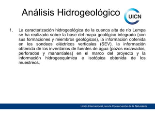 Análisis Hidrogeológico
1.

La caracterización hidrogeológica de la cuenca alta de río Lempa
se ha realizado sobre la base del mapa geológico integrado (con
sus formaciones y miembros geológicos), la información obtenida
en los sondeos eléctricos verticales (SEV), la información
obtenida de los inventarios de fuentes de agua (pozos excavados,
perforados y manantiales) en el marco del proyecto y la
información hidrogeoquímica e isotópica obtenida de los
muestreos.

Unión Internacional para la Conservación de la Naturaleza

 