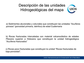 Descripción de las unidades
Hidrogeológicas del mapa

a) Sedimentos aluvionales y coluviales que constituyen las unidades “Acuíferos
porosos” (porosidad primaria, detrítico) de edad Cuaternaria

b) Rocas fracturadas intercaladas con material volcanoclástico de edades
Plioceno superior a Holoceno que constituyen la unidad hidrogeológica
“Acuíferos fracturados”
c) Rocas poco fracturadas que constituyen la unidad “Rocas fracturadas de
baja porosidad”.
Unión Internacional para la Conservación de la Naturaleza

 