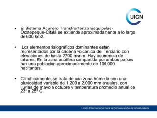 •

El Sistema Acuífero Transfronterizo EsquipulasOcotepeque-Citalá se extiende aproximadamente a lo largo
de 600 km2.

•

Los elementos fisiográficos dominantes están
representados por la cadena volcánica del Terciario con
elevaciones de hasta 2700 msnm. Hay ocurrencia de
lahares. En la zona acuífera compartida por ambos países
hay una población aproximadamente de 100.000
habitantes.

•

Climáticamente, se trata de una zona húmeda con una
pluviosidad variable de 1.200 a 2.000 mm anuales, con
lluvias de mayo a octubre y temperatura promedio anual de
23º a 25º C.

Unión Internacional para la Conservación de la Naturaleza

 