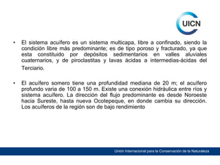 •

El sistema acuífero es un sistema multicapa, libre a confinado, siendo la
condición libre más predominante; es de tipo poroso y fracturado, ya que
esta constituido por depósitos sedimentarios en valles aluviales
cuaternarios, y de piroclastitas y lavas ácidas a intermedias-ácidas del
Terciario.

•

El acuífero somero tiene una profundidad mediana de 20 m; el acuífero
profundo varia de 100 a 150 m. Existe una conexión hidráulica entre ríos y
sistema acuífero. La dirección del flujo predominante es desde Noroeste
hacia Sureste, hasta nueva Ocotepeque, en donde cambia su dirección.
Los acuíferos de la región son de bajo rendimiento

Unión Internacional para la Conservación de la Naturaleza

 