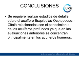 CONCLUSIONES
• Se requiere realizar estudios de detalle
sobre el acuífero Esquipulas-OcotepequeCitalá relacionados con el conocimiento
de los acuíferos profundos ya que en las
evaluaciones anteriores se concentran
principalmente en los acuíferos homeros.

Unión Internacional para la Conservación de la Naturaleza

 