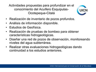 Actividades propuestas para profundizar en el
conocimiento del Acuífero EsquipulasOcotepeque-Citalá
•
•
•
•

Realización de inventario de pozos profundos.
Análisis de información disponible.
Estudios de Geofísica.
Realización de pruebas de bombeo para obtener
características hidrogeológicas.
• Diseñar una red de pozos de observación, monitoreando
niveles del agua subterránea.
• Realizar otras evaluaciones hidrogeológicas dando
continuidad a los estudios anteriores.

Unión Internacional para la Conservación de la Naturaleza

 