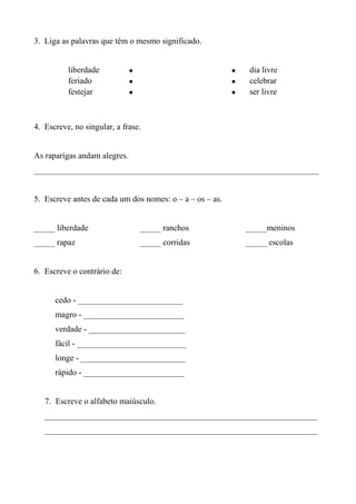3. Liga as palavras que têm o mesmo significado.


          liberdade           •                           •    dia livre
          feriado             •                           •    celebrar
          festejar            •                           •    ser livre



4. Escreve, no singular, a frase.


As raparigas andam alegres.
____________________________________________________________________


5. Escreve antes de cada um dos nomes: o – a – os – as.


_____ liberdade                   _____ ranchos               _____meninos
_____ rapaz                       _____ corridas              _____ escolas


6. Escreve o contrário de:


      cedo - _________________________
      magro - ________________________
      verdade - _______________________
      fácil - __________________________
      longe - _________________________
      rápido - ________________________


   7. Escreve o alfabeto maiúsculo.
   _________________________________________________________________
   _________________________________________________________________
 