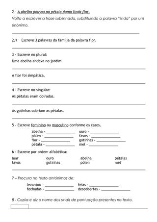 2 - A abelha pousou na pétala duma linda flor.
Volta a escrever a frase sublinhada, substituindo a palavra “linda” por um
sinónimo.
_____________________________________________________________________

2.1     Escreve 3 palavras da família da palavra flor.
_____________________________________________________________________

3 - Escreve no plural:
Uma abelha andava no jardim.
_____________________________________________________________________

A flor foi simpática.
_____________________________________________________________________

4 - Escreve no singular:
As pétalas eram doiradas.
_____________________________________________________________________

As gotinhas cobriam as pétalas.
_____________________________________________________________________

5 - Escreve feminino ou masculino conforme os casos.
              abelha - _______________     ouro - _______________
              pólen - _______________      favos - _______________
              flor - _______________       gotinhas - _______________
              pétala - _______________     mel - _______________

6 - Escreve por ordem alfabética:
luar                    ouro                abelha            pétalas
favos                   gotinhas            pólen             mel
_____________________________________________________________________

7 – Procura no texto antónimos de:
           levantou - _______________     feias - _______________
           fechadas - _______________     descobertas - _______________

8 - Copia e diz o nome dos sinais de pontuação presentes no texto.
 