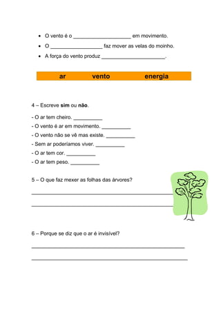 • O vento é o ____________________ em movimento.
  • O __________________ faz mover as velas do moinho.
  • A força do vento produz ______________________.


            ar            vento              energia



4 – Escreve sim ou não.

- O ar tem cheiro. __________
- O vento é ar em movimento. __________
- O vento não se vê mas existe. __________
- Sem ar poderíamos viver. __________
- O ar tem cor. __________
- O ar tem peso. __________


5 – O que faz mexer as folhas das árvores?

_________________________________________________

_________________________________________________




6 – Porque se diz que o ar é invisível?

_____________________________________________________

______________________________________________________
 