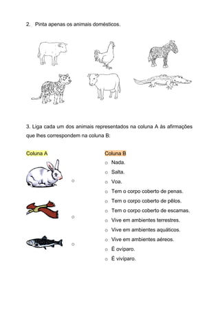 2. Pinta apenas os animais domésticos.




3. Liga cada um dos animais representados na coluna A às afirmações
que lhes correspondem na coluna B:


Coluna A                       Coluna B
                               o Nada.
                               o Salta.
                  o            o Voa.
                               o Tem o corpo coberto de penas.
                               o Tem o corpo coberto de pêlos.
                               o Tem o corpo coberto de escamas.
                  o
                               o Vive em ambientes terrestres.
                               o Vive em ambientes aquáticos.
                               o Vive em ambientes aéreos.
                  o
                               o É ovíparo.
                               o É vivíparo.
 