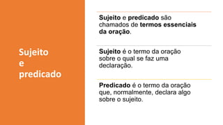 Sujeito e predicado são
chamados de termos essenciais
da oração.
Sujeito é o termo da oração
sobre o qual se faz uma
declaração.
Predicado é o termo da oração
que, normalmente, declara algo
sobre o sujeito.
Sujeito
e
predicado
 