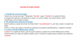 1. Camila fez uma prova hoje.
“Quem fez uma prova hoje?” Resposta: “Camila”. Logo, “Camila” é o sujeito da frase.
O sujeito tem apenas uma palavra e, assim, um único núcleo. Por esse motivo, ele é
classificado como sujeito simples.
2. Os professores entraram de férias.
Quem praticou a ação de entrar de férias foram “os professores” e, por isso, esse é o sujeito da
frase.
Como o núcleo do sujeito consiste em apenas uma palavra (professores), o sujeito é simples.
3. Lorena convidou Marta para a festa.
“Lorena” é o sujeito da frase, pois foi quem praticou a ação de convidar Marta para a festa.
A frase ilustra um caso de sujeito simples, pois o núcleo do sujeito possui apenas uma palavra:
"Lorena".
Exemplo de sujeito simples
 