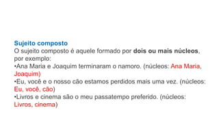 Sujeito composto
O sujeito composto é aquele formado por dois ou mais núcleos,
por exemplo:
•Ana Maria e Joaquim terminaram o namoro. (núcleos: Ana Maria,
Joaquim)
•Eu, você e o nosso cão estamos perdidos mais uma vez. (núcleos:
Eu, você, cão)
•Livros e cinema são o meu passatempo preferido. (núcleos:
Livros, cinema)
 