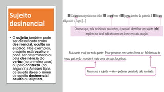 Sujeito
desinencial
• O sujeito também pode
ser classificado como
desinencial, oculto ou
elíptico. Nos exemplos,
o sujeito está oculto e
pode ser determinado ou
pela desinência do
verbo (no primeiro caso)
ou pelo contexto (no
segundo). A esses tipos
de sujeito dá-se o nome
de sujeito desinencial,
oculto ou elíptico.
 