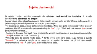 O sujeito oculto, também chamado de elíptico, desinencial ou implícito, é aquele
que não está declarado na oração.
Apesar disso, ele é classificado como determinado porque pode ser identificado pelo contexto e
pela conjugação verbal presente na oração, por exemplo:
•No trajeto para casa, passei pelo parque da cidade. (Note que pela conjugação verbal “passei”
podemos identificar a primeira pessoa do singular “eu”. Logo, “No trajeto para casa, (eu) passei
pelo parque da cidade.”)
•Gostamos de pular Carnaval. (pela conjugação verbal, identificamos o sujeito oculto da oração:
“(Nós) Gostamos de pular Carnaval.”)
•Armando saiu da escola muito cedo. À tarde levou tudo para casa. (Aqui temos o sujeito
“Armando” na primeira oração e na segunda, o sujeito da ação que já foi mencionado
anteriormente é “ele”: À tarde (ele) levou tudo para a casa.)
Sujeito desinencial
 