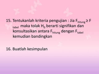 15. Tentukanlah kriteria pengujian : Jia Fhitung ≥ F
tabel maka tolak H0 berarti signifikan dan
konsultasikan antara Fhitung dengan Ftabel
kemudian bandingkan
16. Buatlah kesimpulan
 