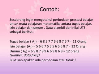 Contoh:
Seseorang ingin mengetahui perbedaan prestasi belajar
untuk mata pelajaran matematika antara tugas belajar,
izin belajar dan umum . Data diambil dari nilai UTS
sebagai berikut :
Tugas belajar ( A1) = 6 8 5 7 7 6 6 8 7 6 7 = 11 Orang
Izin belajar (A2) = 5 6 6 7 5 5 5 6 5 6 8 7 = 12 Orang
Umum ( A3) = 6 9 8 7 8 9 6 6 9 8 6 8 = 12 orang
(sumber: data fiktif)
Buktikan apakah ada perbedaan atau tidak ?
 