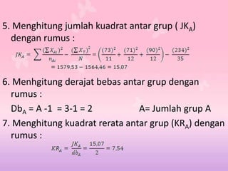 5. Menghitung jumlah kuadrat antar grup ( JKA)
dengan rumus :
6. Menhgitung derajat bebas antar grup dengan
rumus :
DbA = A -1 = 3-1 = 2 A= Jumlah grup A
7. Menghitung kuadrat rerata antar grup (KRA) dengan
rumus :
 