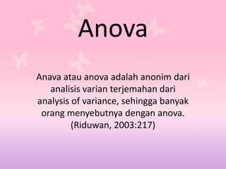 Anova
Anava atau anova adalah anonim dari
analisis varian terjemahan dari
analysis of variance, sehingga banyak
orang menyebutnya dengan anova.
(Riduwan, 2003:217)
 
