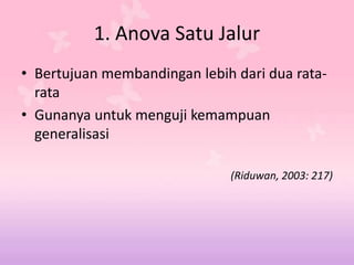 1. Anova Satu Jalur
• Bertujuan membandingan lebih dari dua rata-
rata
• Gunanya untuk menguji kemampuan
generalisasi
(Riduwan, 2003: 217)
 