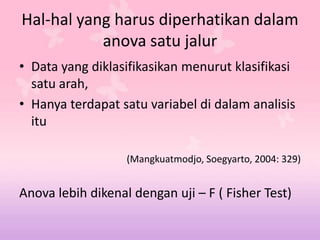 Hal-hal yang harus diperhatikan dalam
anova satu jalur
• Data yang diklasifikasikan menurut klasifikasi
satu arah,
• Hanya terdapat satu variabel di dalam analisis
itu
(Mangkuatmodjo, Soegyarto, 2004: 329)
Anova lebih dikenal dengan uji – F ( Fisher Test)
 