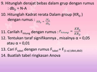 9. Hitunglah derajat bebas dalam grup dengan rumus
: dbD = N-A
10. Hitunglah Kadrat rerata Dalam group (KRD )
dengan rumus :
11. Carilah Fhitung dengan rumus :
12. Tentukan taraf signifikannya , misalnya α = 0,05
atau α = 0,01
13. Cari Ftabel dengan rumus Ftabel = F(1-α) (dbA,dbD)
14. Buatlah tabel ringkasan Anova
 
