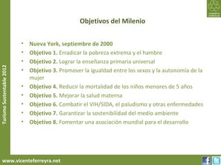 Objetivos del Milenio


                           •   Nueva York, septiembre de 2000
                           •   Objetivo 1. Erradicar la pobreza extrema y el hambre
                           •   Objetivo 2. Lograr la enseñanza primaria universal
Turismo Sustentable 2012




                           •   Objetivo 3. Promover la igualdad entre los sexos y la autonomía de la
                               mujer
                           •   Objetivo 4. Reducir la mortalidad de los niños menores de 5 años
                           •   Objetivo 5. Mejorar la salud materna
                           •   Objetivo 6. Combatir el VIH/SIDA, el paludismo y otras enfermedades
                           •   Objetivo 7. Garantizar la sostenibilidad del medio ambiente
                           •   Objetivo 8. Fomentar una asociación mundial para el desarrollo




     www.vicenteferreyra.net
 