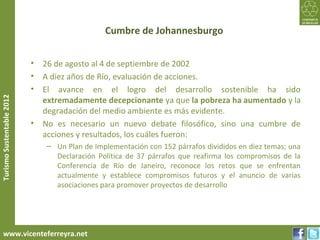 Cumbre de Johannesburgo


                           • 26 de agosto al 4 de septiembre de 2002
                           • A diez años de Río, evaluación de acciones.
                           • El avance en el logro del desarrollo sostenible ha sido
Turismo Sustentable 2012




                             extremadamente decepcionante ya que la pobreza ha aumentado y la
                             degradación del medio ambiente es más evidente.
                           • No es necesario un nuevo debate filosófico, sino una cumbre de
                             acciones y resultados, los cuáles fueron:
                              – Un Plan de Implementación con 152 párrafos divididos en diez temas; una
                                Declaración Política de 37 párrafos que reafirma los compromisos de la
                                Conferencia de Río de Janeiro, reconoce los retos que se enfrentan
                                actualmente y establece compromisos futuros y el anuncio de varias
                                asociaciones para promover proyectos de desarrollo




     www.vicenteferreyra.net
 