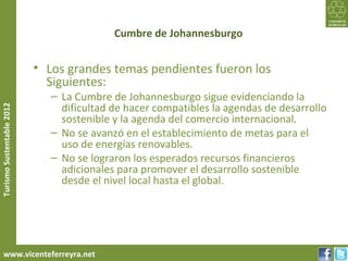 Cumbre de Johannesburgo


                           • Los grandes temas pendientes fueron los
                             Siguientes:
                              – La Cumbre de Johannesburgo sigue evidenciando la
                                dificultad de hacer compatibles la agendas de desarrollo
Turismo Sustentable 2012




                                sostenible y la agenda del comercio internacional.
                              – No se avanzó en el establecimiento de metas para el
                                uso de energías renovables.
                              – No se lograron los esperados recursos financieros
                                adicionales para promover el desarrollo sostenible
                                desde el nivel local hasta el global.




     www.vicenteferreyra.net
 