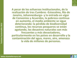 A pesar de los esfuerzos institucionales, de la
                           realización de tres Cumbres -Estocolmo, Río de
                            Janeiro, Johannesburgo- y la entrada en vigor
                            de Convenios y Acuerdos, la pobreza continua
                               en aumento, el medio ambiente se sigue
                              deteriorando: la pérdida de biodiversidad
Turismo Sustentable 2012




                              continua, los recursos pesqueros se están
                              agotando, los desastres naturales son más
                                   frecuentes y más devastadores,
                           particularmente en los países en desarrollo y la
                           contaminación del agua, mares, aire, amenaza
                                   la vida de millones de personas.



     www.vicenteferreyra.net
 