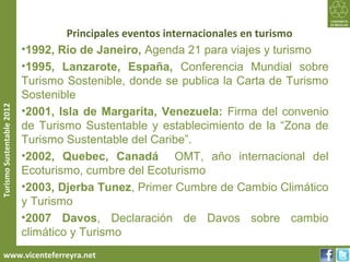 Principales eventos internacionales en turismo
                           •1992, Río de Janeiro, Agenda 21 para viajes y turismo
                           •1995, Lanzarote, España, Conferencia Mundial sobre
                           Turismo Sostenible, donde se publica la Carta de Turismo
                           Sostenible
Turismo Sustentable 2012




                           •2001, Isla de Margarita, Venezuela: Firma del convenio
                           de Turismo Sustentable y establecimiento de la “Zona de
                           Turismo Sustentable del Caribe”.
                           •2002, Quebec, Canadá OMT, año internacional del
                           Ecoturismo, cumbre del Ecoturismo
                           •2003, Djerba Tunez, Primer Cumbre de Cambio Climático
                           y Turismo
                           •2007 Davos, Declaración de Davos sobre cambio
                           climático y Turismo
     www.vicenteferreyra.net
 