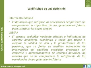 La dificultad de una definición


                           Informe Brundtland
                           • El desarrollo que satisface las necesidades del presente sin
                              comprometer la capacidad de las generaciones futuras
                              para satisfacer las suyas propias
Turismo Sustentable 2012




                           LGEEPA
                           • El proceso evaluable mediante criterios e indicadores de
                              carácter ambiental, económico y social que tiende a
                              mejorar la calidad de vida y la productividad de las
                              personas, que se funda en medidas apropiadas de
                              preservación del equilibrio ecológico, protección del
                              ambiente y aprovechamiento de recursos naturales, de
                              manera que no se comprometa la satisfacción de las
                              necesidades de las generaciones futuras

     www.vicenteferreyra.net
 