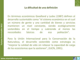 La dificultad de una definición


                           En términos económicos Goodland y Ledec (1987) definen al
                           desarrollo sustentable como "el sistema económico en el cual
                           un número de gente y una cantidad de bienes y servicios
Turismo Sustentable 2012




                           mantienen un nivel constante, siendo ecológicamente
                           sostenibles en el tiempo y cubriendo al menos las
                           necesidades      básicas    de       esa    población".

                           Para la Unión Internacional para la Conservación de la
                           Naturaleza, el desarrollo sostenible como estrategia es
                           "mejorar la calidad de vida sin rebasar la capacidad de carga
                           de los ecosistemas que la sostienen", (IUCN, 1991).


     www.vicenteferreyra.net
 