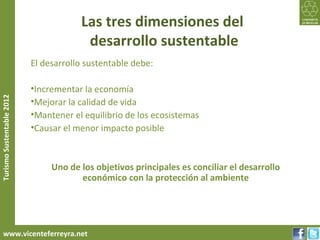 Las tres dimensiones del
                                        desarrollo sustentable
                           El desarrollo sustentable debe:

                           •Incrementar la economía
Turismo Sustentable 2012




                           •Mejorar la calidad de vida
                           •Mantener el equilibrio de los ecosistemas
                           •Causar el menor impacto posible



                                Uno de los objetivos principales es conciliar el desarrollo
                                       económico con la protección al ambiente




     www.vicenteferreyra.net
 