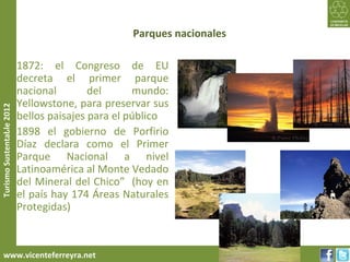 Parques nacionales

     • 1872: el Congreso de EU
       decreta el primer parque
       nacional        del      mundo:
       Yellowstone, para preservar sus
Turismo Sustentable 2012




       bellos paisajes para el público
     • 1898 el gobierno de Porfirio
       Díaz declara como el Primer
       Parque Nacional a nivel
       Latinoamérica al Monte Vedado
       del Mineral del Chico” (hoy en
       el país hay 174 Áreas Naturales
       Protegidas)



     www.vicenteferreyra.net
 