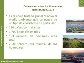 Convención sobre los Humedales
                                              Ramsar, Irán, 1971

                           • Es el único tratado global relativo al
                             medio ambiente que se ocupa de
                             un tipo de ecosistema en particular
Turismo Sustentable 2012




                           • 154 países contratantes
                           • 1,700 Sitios designados
                           • 153 millones de hectáreas área
                             total
                           • 2 de febrero, día mundial de los
                             humedales



     www.vicenteferreyra.net
 
