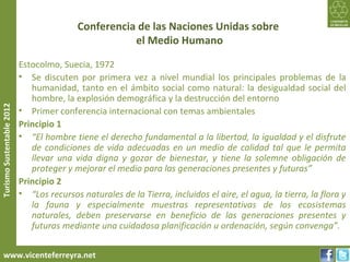 Conferencia de las Naciones Unidas sobre
                                                      el Medio Humano

                           Estocolmo, Suecia, 1972
                           • Se discuten por primera vez a nivel mundial los principales problemas de la
                              humanidad, tanto en el ámbito social como natural: la desigualdad social del
                              hombre, la explosión demográfica y la destrucción del entorno
Turismo Sustentable 2012




                           • Primer conferencia internacional con temas ambientales
                           Principio 1
                           • “El hombre tiene el derecho fundamental a la libertad, la igualdad y el disfrute
                              de condiciones de vida adecuadas en un medio de calidad tal que le permita
                              llevar una vida digna y gozar de bienestar, y tiene la solemne obligación de
                              proteger y mejorar el medio para las generaciones presentes y futuras”
                           Principio 2
                           • “Los recursos naturales de la Tierra, incluidos el aire, el agua, la tierra, la flora y
                              la fauna y especialmente muestras representativas de los ecosistemas
                              naturales, deben preservarse en beneficio de las generaciones presentes y
                              futuras mediante una cuidadosa planificación u ordenación, según convenga”.


     www.vicenteferreyra.net
 