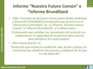 Informe “Nuestro Futuro Común” o
                                     “Informe Brundtland
                           • 1987: Comisión de Naciones Unidas sobre Medio Ambiente
                             y Desarrollo (CNUMAD) conceptualiza por primera vez el
                             “Desarrollo Sustentable” en su Informe “Nuestro Futuro
                             Común” o “Informe Brundtland”, y lo define como :
Turismo Sustentable 2012




                            "El desarrollo que satisface las necesidades del presente sin
                                comprometer la capacidad de las generaciones futuras
                                           para satisfacer las suyas propias".
                           • Otra interpretación es:
                            "Desarrollo que mejora la calidad de vida, actual y futura, en
                              una forma que mantiene los procesos ecológicos de los que
                                                    la vida depende".



     www.vicenteferreyra.net
 