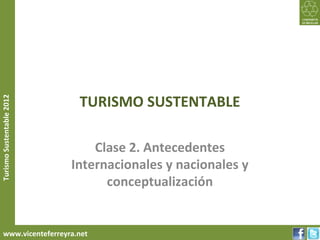 TURISMO SUSTENTABLE
Turismo Sustentable 2012




                               Clase 2. Antecedentes
                           Internacionales y nacionales y
                                 conceptualización


     www.vicenteferreyra.net
 