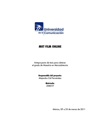 MKT FILM ONLINE




   Anteproyecto de tesis para obtener
el grado de Maestría en Mercadotecnia




      Responsable del proyecto:
      Alejandra Cid Fernández

             Matrícula:
             208019




                     México, DF a 23 de marzo de 2011
 