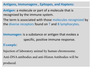 Antigens, Immunogens , Epitopes, and Haptens:
Antigen: a molecule or part of a molecule that is
recognized by the immune system.
The term is associated with those molecules recognized by
the diverse receptors found on T and B lymphocytes.
Immunogen: is a substance or antigen that evokes a
specific, positive immune response.
Example:
Injection of laboratory animal by human chromosome.

Anti-DNA antibodies and anti-Histon Antibodies will be
produced.

 