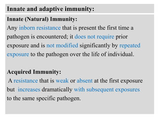 Innate and adaptive immunity:
Innate (Natural) Immunity:
Any inborn resistance that is present the first time a
pathogen is encountered; it does not require prior
exposure and is not modified significantly by repeated
exposure to the pathogen over the life of individual.

Acquired Immunity:
A resistance that is weak or absent at the first exposure
but increases dramatically with subsequent exposures
to the same specific pathogen.

 