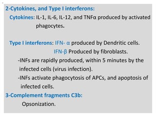 n

2-Cytokines, and Type I interferons:
Cytokines: IL-1, IL-6, IL-12, and TNFα produced by activated
phagocytes.
Type I interferons: IFN- α produced by Dendritic cells.
IFN-β Produced by fibroblasts.
-INFs are rapidly produced, within 5 minutes by the
infected cells (virus infection).
-INFs activate phagocytosis of APCs, and apoptosis of
infected cells.
3-Complement fragments C3b:
Opsonization.

 
