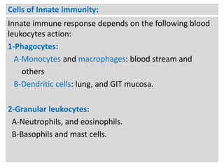 Cells of Innate immunity:
Innate immune response depends on the following blood
leukocytes action:
1-Phagocytes:
A-Monocytes and macrophages: blood stream and
others
B-Dendritic cells: lung, and GIT mucosa.
2-Granular leukocytes:
A-Neutrophils, and eosinophils.
B-Basophils and mast cells.

 