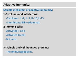 Adaptive Immunity:
Soluble mediators of adaptive immunity:
1-Cytokines and Interferons:
-Cytokines: IL-2, IL-3, IL-10,IL-13.
-Interferons: INF-γ (Gamma).
2-Immune cells:
-Activated T cells
-Activated B cells
-N.K cells.

3- Soluble and cell-bounded proteins:
-The Immunoglobulins.

 