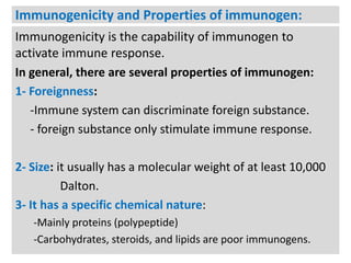 Immunogenicity and Properties of immunogen:
Immunogenicity is the capability of immunogen to
activate immune response.
In general, there are several properties of immunogen:
1- Foreignness:
-Immune system can discriminate foreign substance.
- foreign substance only stimulate immune response.
2- Size: it usually has a molecular weight of at least 10,000
Dalton.
3- It has a specific chemical nature:
-Mainly proteins (polypeptide)
-Carbohydrates, steroids, and lipids are poor immunogens.

 