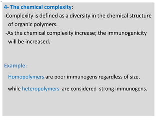 n

4- The chemical complexity:
-Complexity is defined as a diversity in the chemical structure
of organic polymers.
-As the chemical complexity increase; the immunogenicity
will be increased.

Example:
Homopolymers are poor immunogens regardless of size,
while heteropolymers are considered strong immunogens.

 