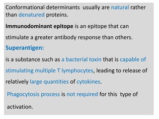 n

Conformational determinants usually are natural rather
than denatured proteins.
Immunodominant epitope is an epitope that can
stimulate a greater antibody response than others.

Superantigen:
is a substance such as a bacterial toxin that is capable of

stimulating multiple T lymphocytes, leading to release of
relatively large quantities of cytokines.
Phagocytosis process is not required for this type of
activation.

 