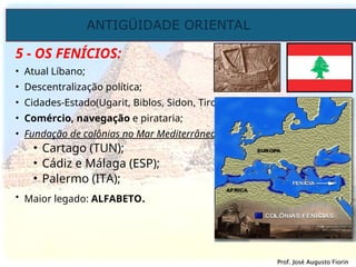 ANTIGÜIDADE ORIENTAL
Prof. José Augusto Fiorin
Prof. José Augusto Fiorin
5 - OS FENÍCIOS:
• Atual Líbano;
• Descentralização política;
• Cidades-Estado(Ugarit, Biblos, Sidon, Tiro);
• Comércio, navegação e pirataria;
• Fundação de colônias no Mar Mediterrâneo:
• Cartago (TUN);
• Cádiz e Málaga (ESP);
• Palermo (ITA);
• Maior legado: ALFABETO.
 
